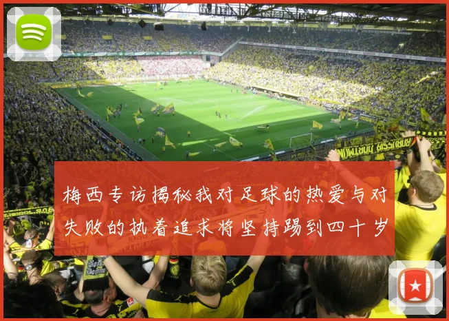 梅西专访揭秘我对足球的热爱与对失败的执着追求将坚持踢到四十岁
