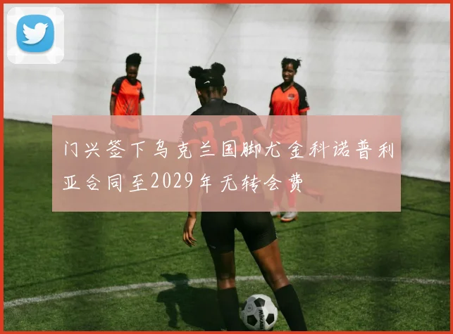 门兴签下乌克兰国脚尤金科诺普利亚合同至2029年无转会费