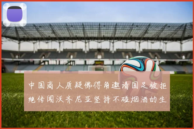 中国商人质疑佛得角邀请国足被拒绝传闻沃齐尼亚坚持不碰烟酒的生活方式