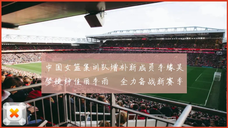 中国女篮集训队增补新成员李缘吴梦婕钟佳丽李雨汧全力备战新赛季