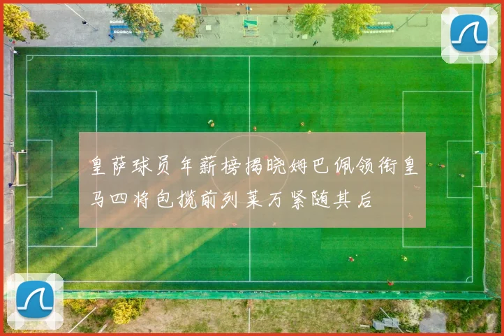 皇萨球员年薪榜揭晓姆巴佩领衔皇马四将包揽前列莱万紧随其后