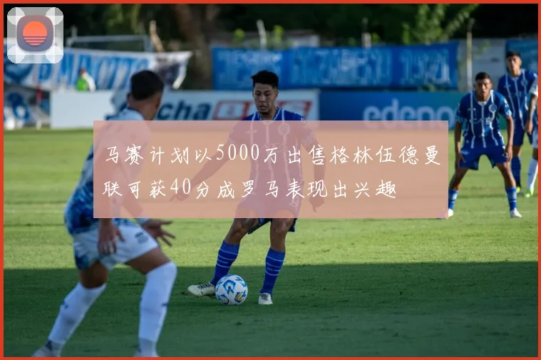 马赛计划以5000万出售格林伍德曼联可获40分成罗马表现出兴趣