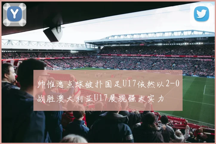 帅惟浩点球被扑国足U17依然以2-0战胜澳大利亚U17展现强大实力