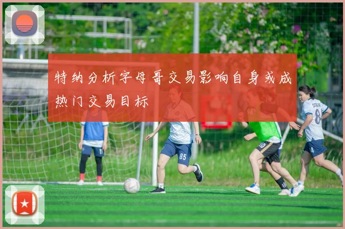 特纳分析字母哥交易影响自身或成热门交易目标