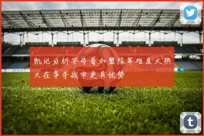 凯记分析字母哥加盟绿军难度大热火在争夺战中更具优势
